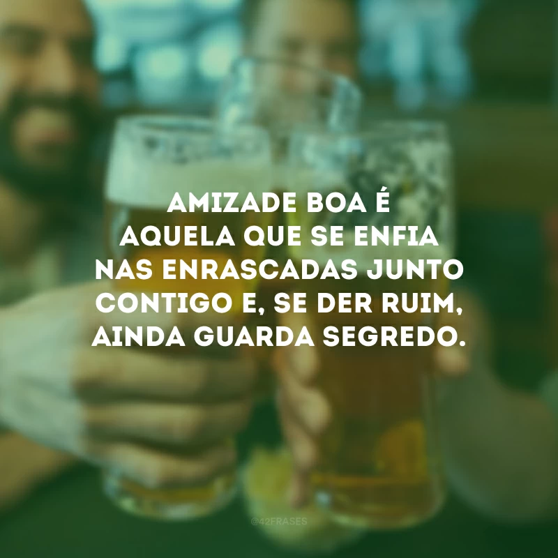 Amizade boa é aquela que se enfia nas enrascadas junto contigo e, se der ruim, ainda guarda segredo.