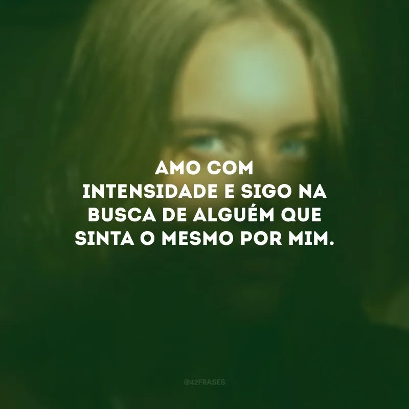 Amo com intensidade e sigo na busca de alguém que sinta o mesmo por mim.