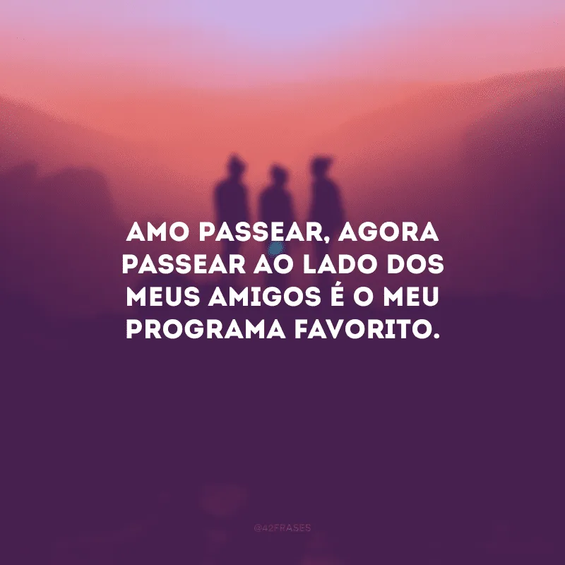 Amo passear, agora passear ao lado dos meus amigos é o meu programa favorito.