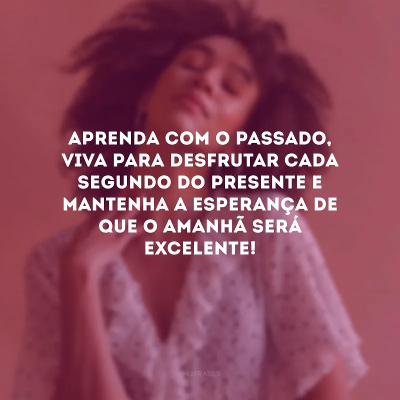 Aprenda com o passado, viva para desfrutar cada segundo do presente e mantenha a esperança de que o amanhã será excelente! 