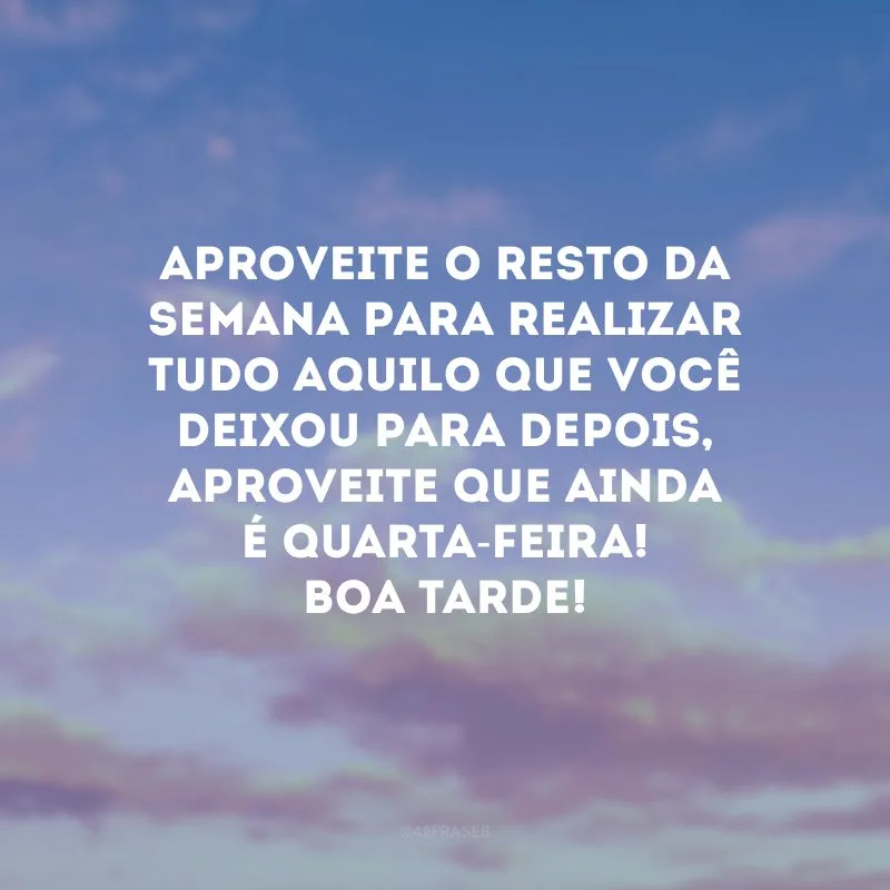 Aproveite o resto da semana para realizar tudo aquilo que você deixou para depois, aproveite que ainda é quarta-feira! Boa tarde!