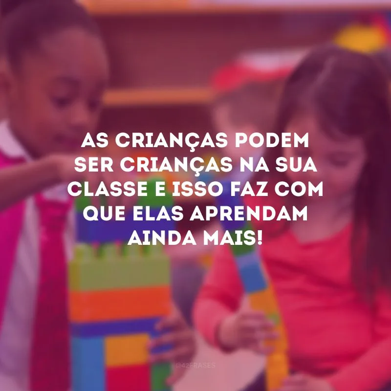 As crianças podem ser crianças na sua classe e isso faz com que elas aprendam ainda mais!