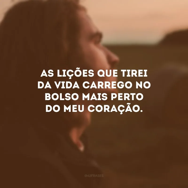 As lições que tirei da vida carrego no bolso mais perto do meu coração.