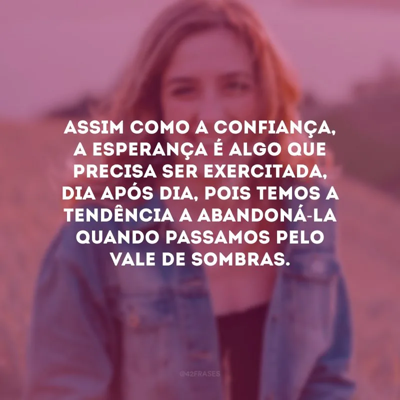 Assim como a confiança, a esperança é algo que precisa ser exercitada, dia após dia, pois temos a tendência a abandoná-la quando passamos pelo vale de sombras. 