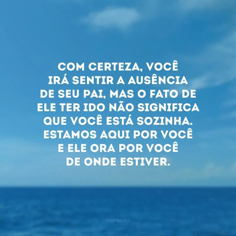 Com certeza, você irá sentir a ausência de seu pai, mas o fato de ele ter ido não significa que você está sozinha. Estamos aqui por você e ele ora por você de onde estiver.