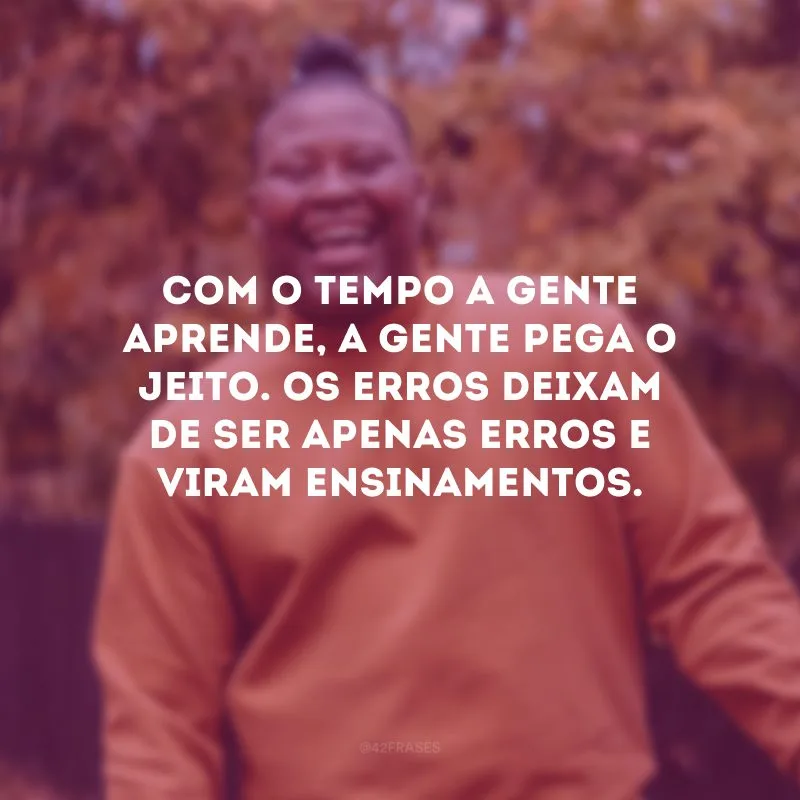 Com o tempo a gente aprende, a gente pega o jeito. Os erros deixam de ser apenas erros e viram ensinamentos.