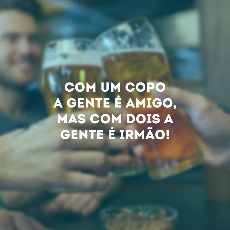 Com um copo a gente é amigo, mas com dois a gente é irmão!