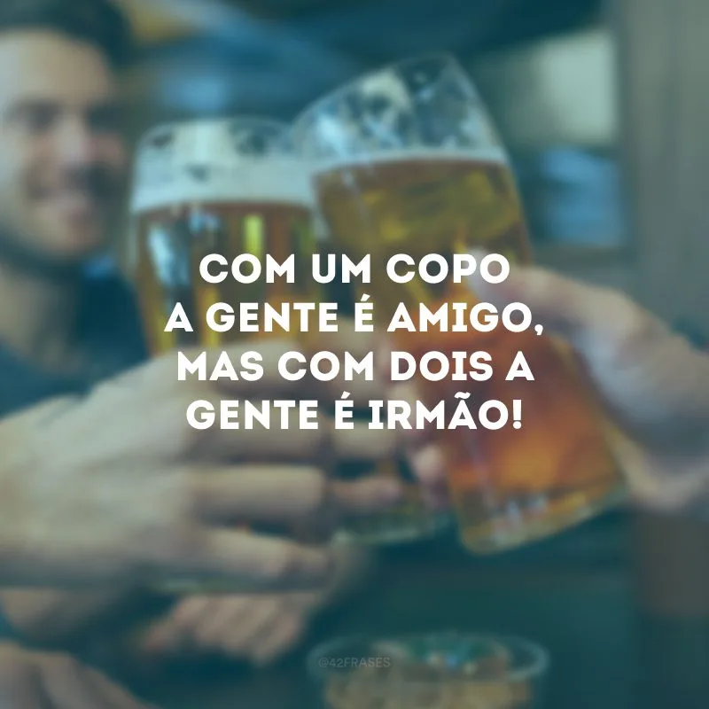 Com um copo a gente é amigo, mas com dois a gente é irmão!