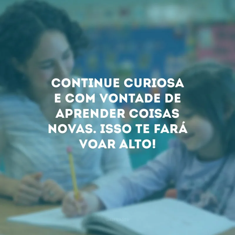 Continue curiosa  e com vontade de aprender coisas novas. Isso te fará voar alto!