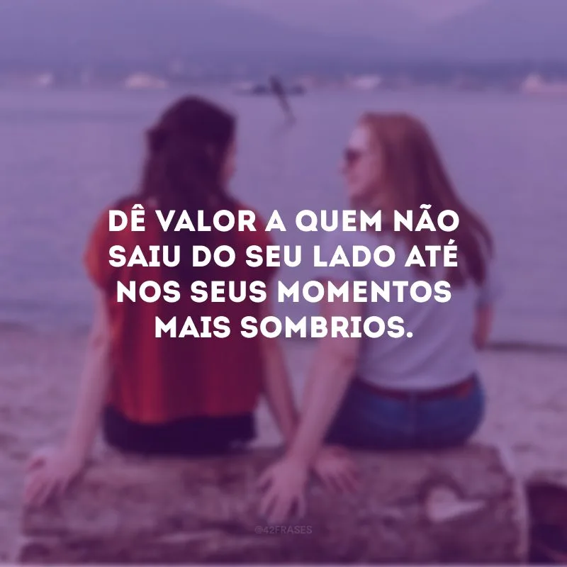 Dê valor a quem não saiu do seu lado até nos seus momentos mais sombrios.
