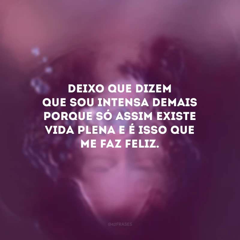 Deixo que dizem que sou intensa demais porque só assim existe vida plena e é isso que me faz feliz.