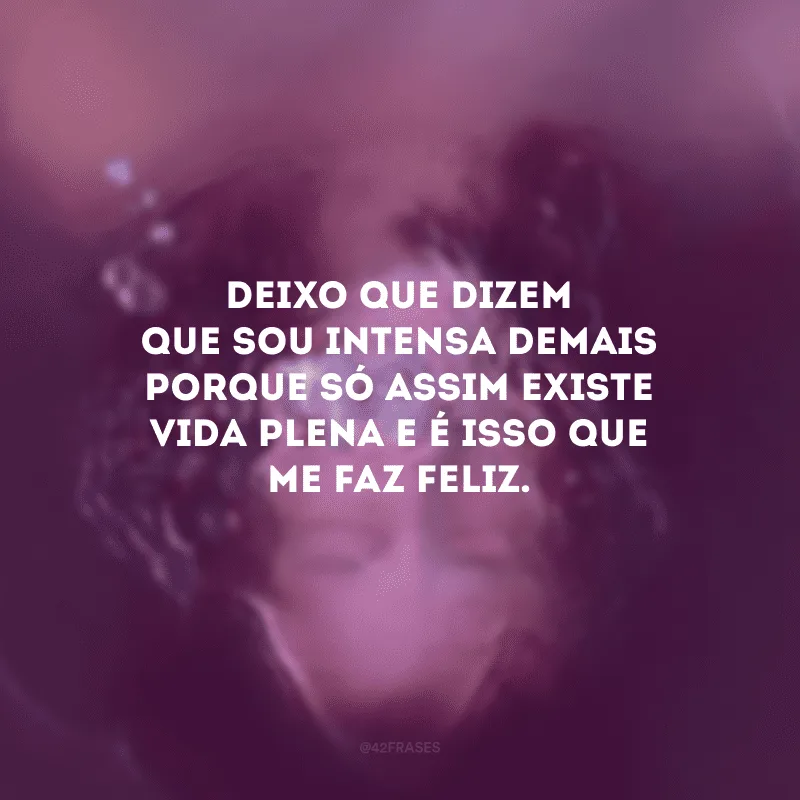 Deixo que dizem que sou intensa demais porque só assim existe vida plena e é isso que me faz feliz.