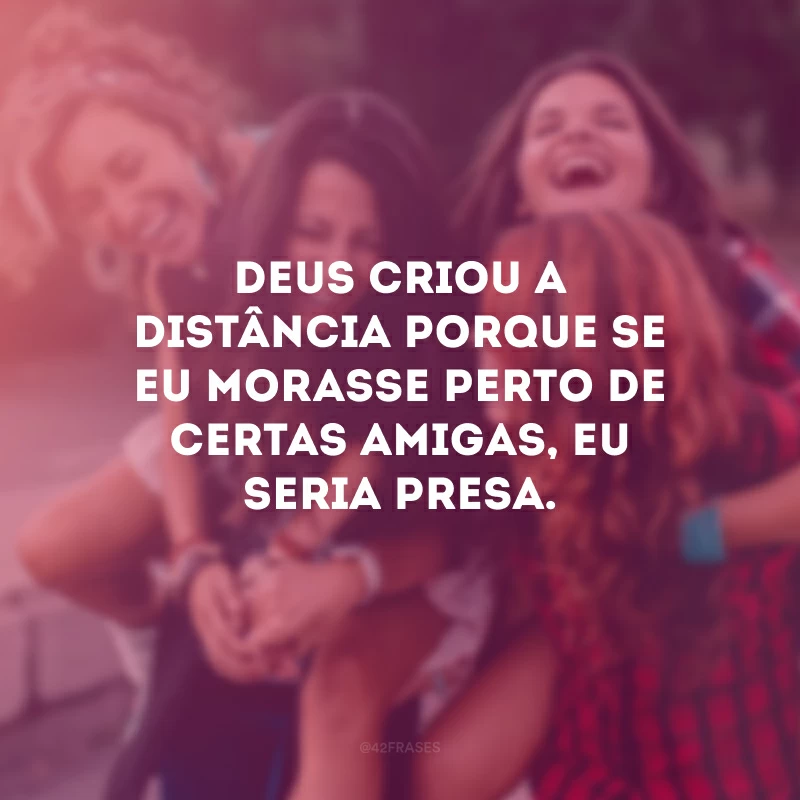 Deus criou a distância porque se eu morasse perto de certas amigas, eu seria presa.