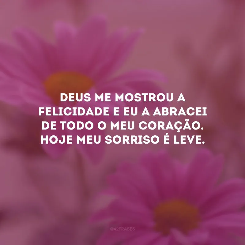 Deus me mostrou a felicidade e eu a abracei de todo o meu coração. Hoje meu sorriso é leve.
