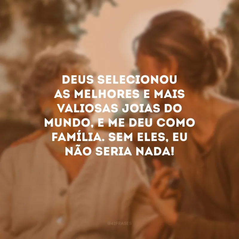 Deus selecionou as melhores e mais valiosas joias do mundo, e me deu como família. Sem eles, eu não seria nada!