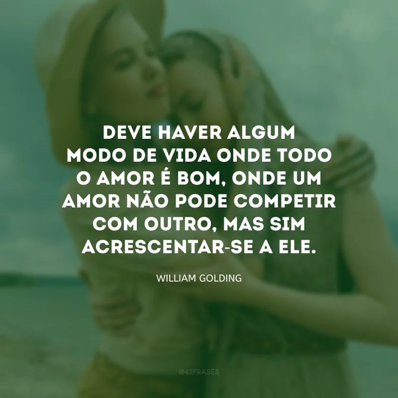 Deve haver algum modo de vida onde todo o amor é bom, onde um amor não pode competir com outro, mas sim acrescentar-se a ele.