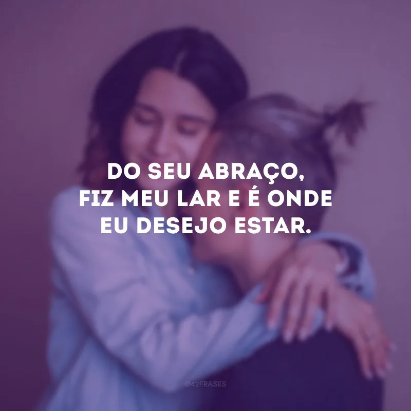 Do seu abraço, fiz meu lar e é onde eu desejo estar.