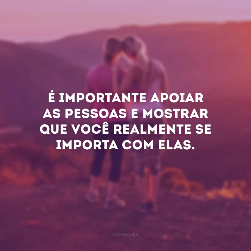 É importante apoiar as pessoas e mostrar que você realmente se importa com elas.