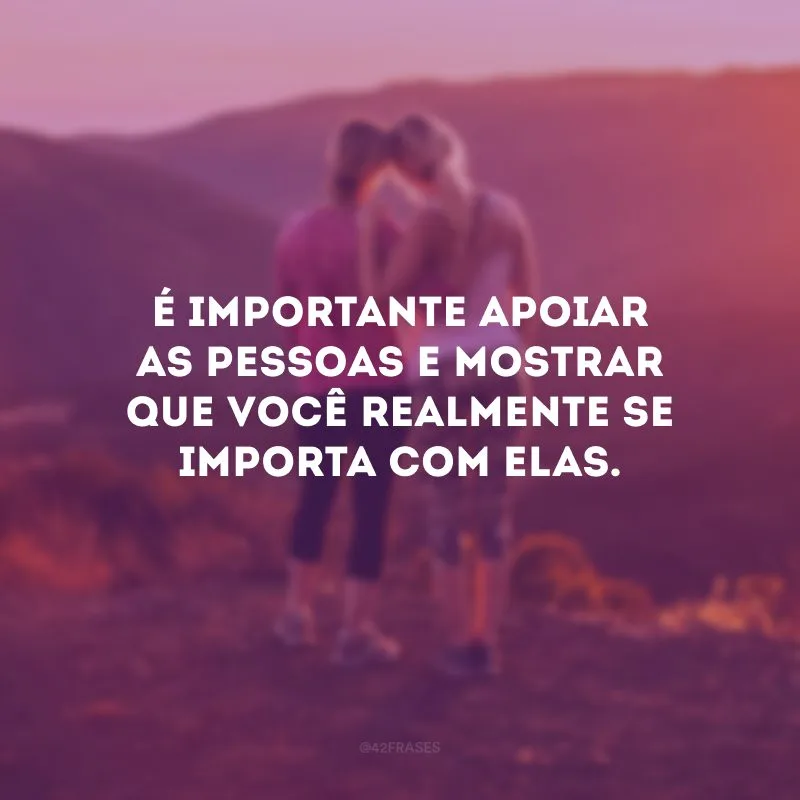 É importante apoiar as pessoas e mostrar que você realmente se importa com elas.