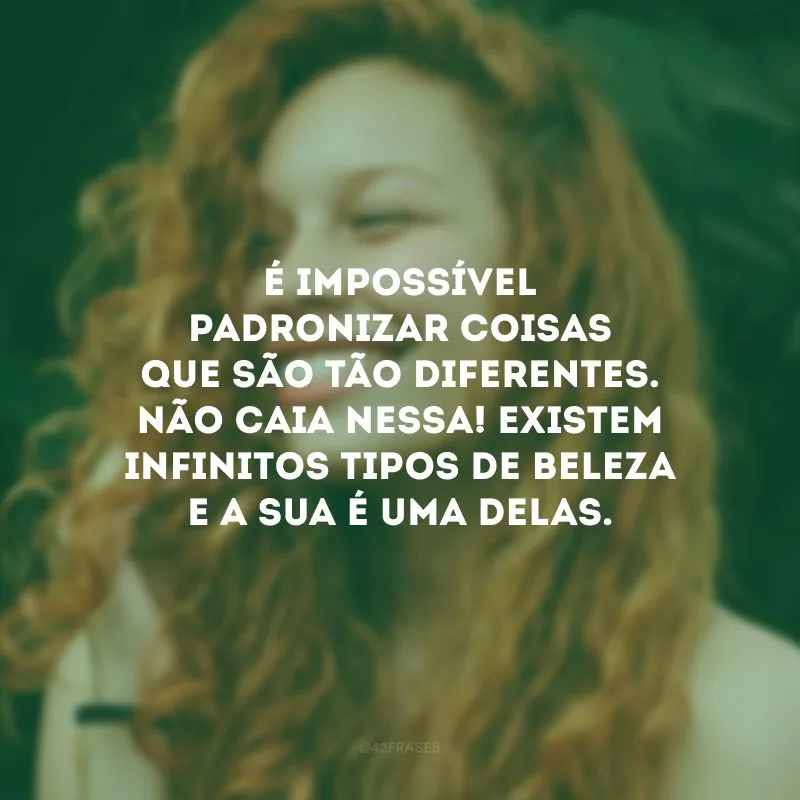 É impossível padronizar coisas que são tão diferentes. Não caia nessa! Existem infinitos tipos de beleza e a sua é uma delas.