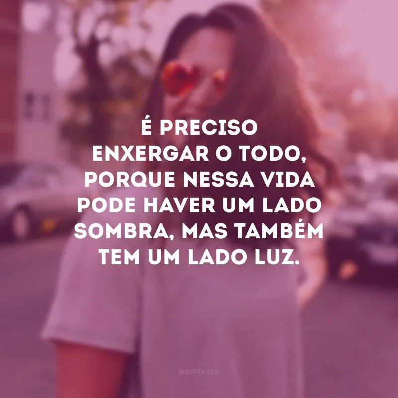 É preciso enxergar o todo, porque nessa vida pode haver um lado sombra, mas também tem um lado luz. 