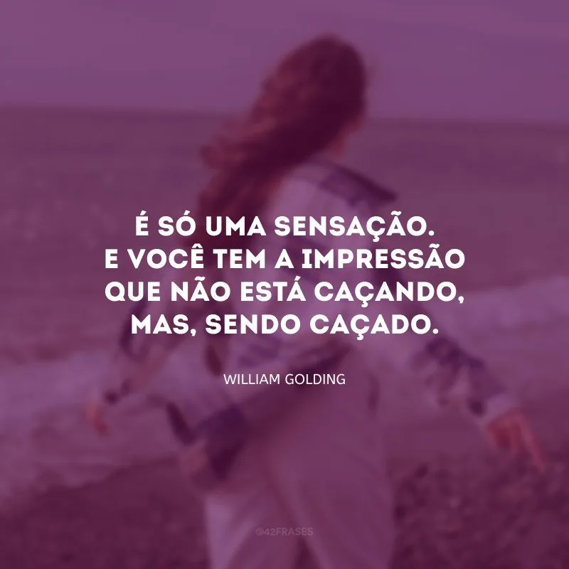 É só uma sensação. E você tem a impressão que não está caçando, mas, sendo caçado.