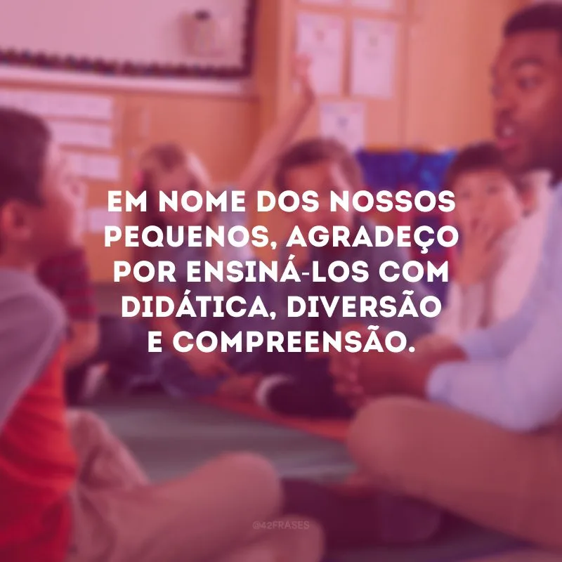 Em nome dos nossos pequenos, agradeço por ensiná-los com didática, diversão e compreensão.