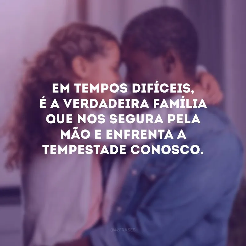 Em tempos difíceis, é a verdadeira família que nos segura pela mão e enfrenta a tempestade conosco. 