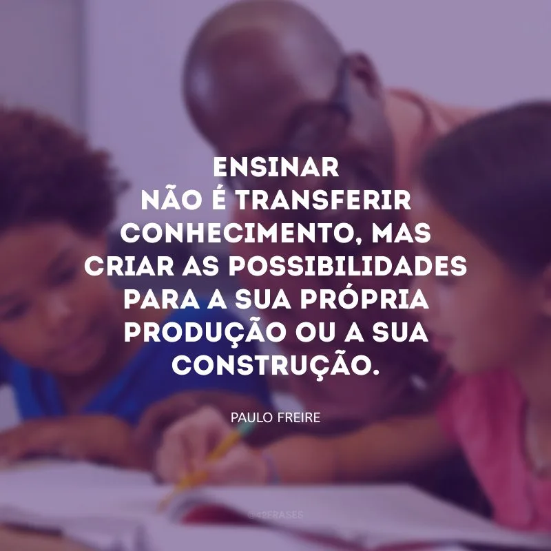 Ensinar não é transferir conhecimento, mas criar as possibilidades para a sua própria produção ou a sua construção.