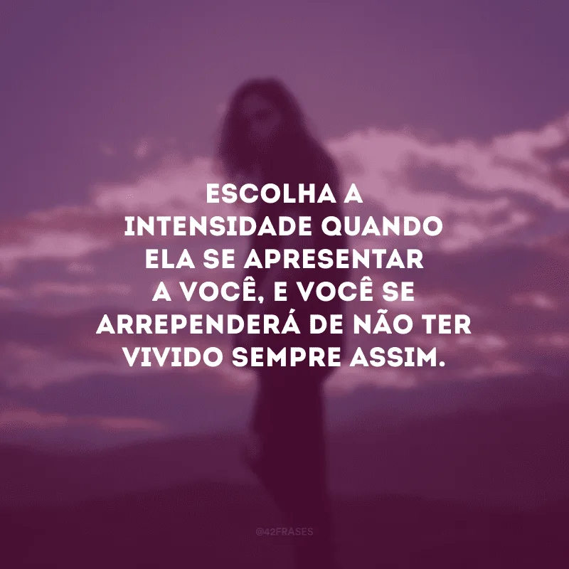 Escolha a intensidade quando ela se apresentar a você, e você se arrependerá de não ter vivido sempre assim.