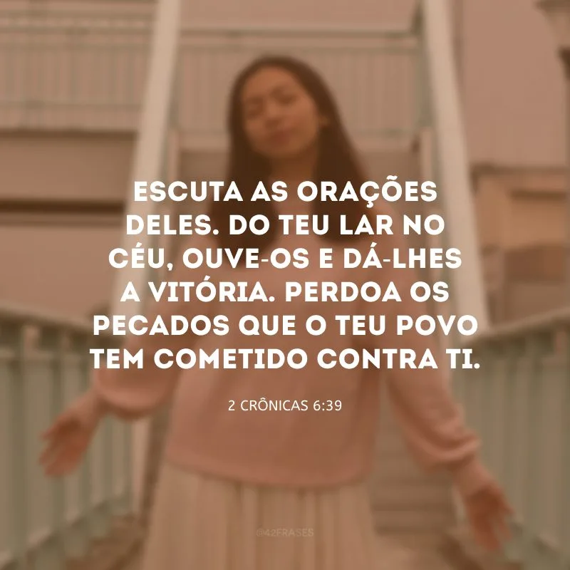 Escuta as orações deles. Do teu lar no céu, ouve-os e dá-lhes a vitória. Perdoa os pecados que o teu povo tem cometido contra ti.