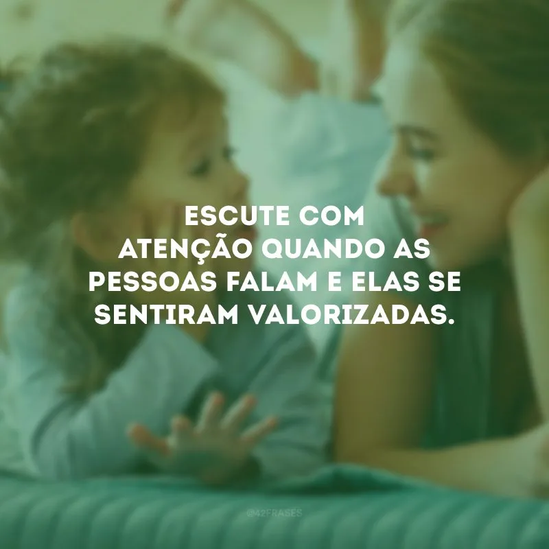 Escute com atenção quando as pessoas falam e elas se sentiram valorizadas.
