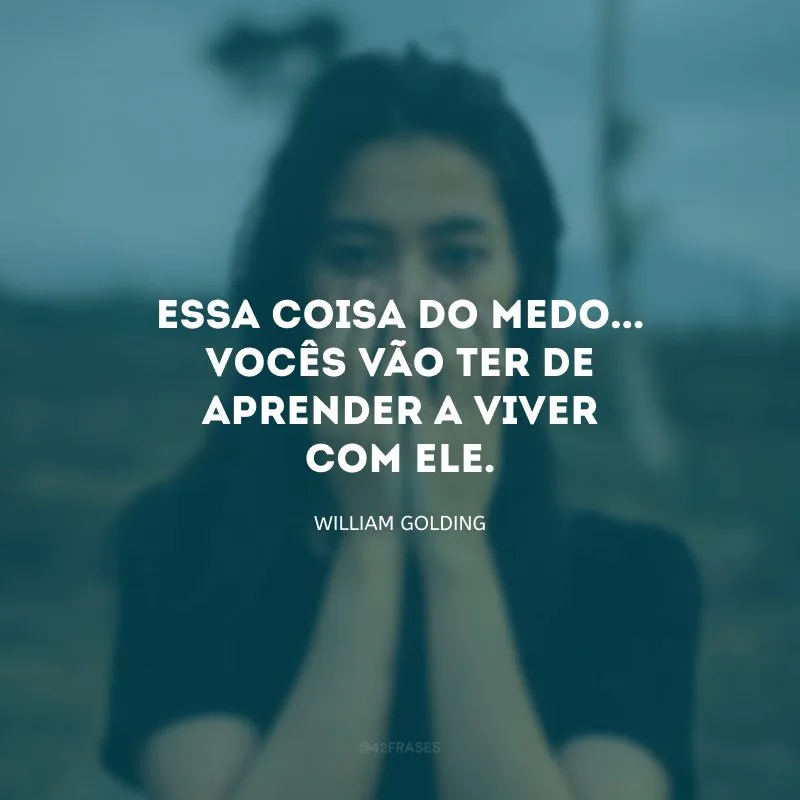 Essa coisa do medo... Vocês vão ter de aprender a viver com ele.