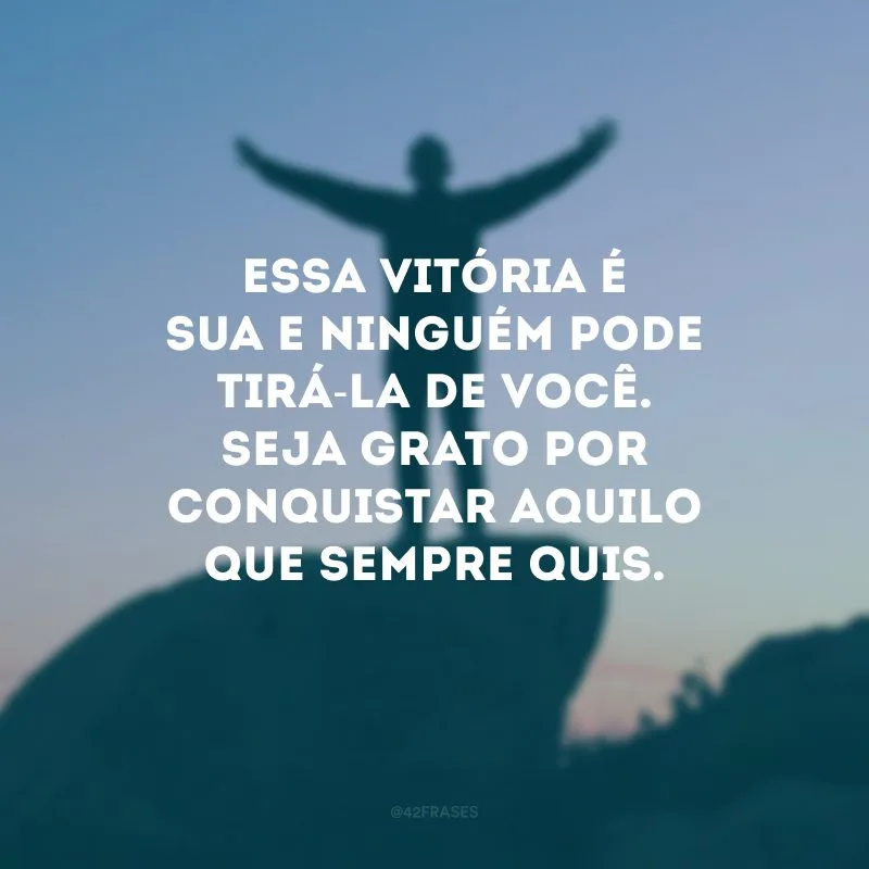 Essa vitória é sua e ninguém pode tirá-la de você. Seja grato por conquistar aquilo que sempre quis.