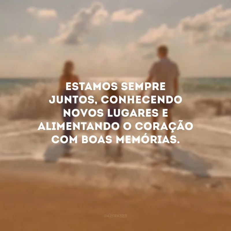 Estamos sempre juntos, conhecendo novos lugares e alimentando o coração com boas memórias.
