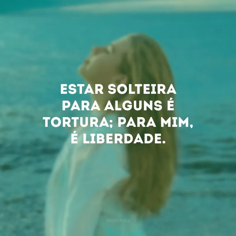 Estar solteira para alguns é tortura; para mim, é liberdade.