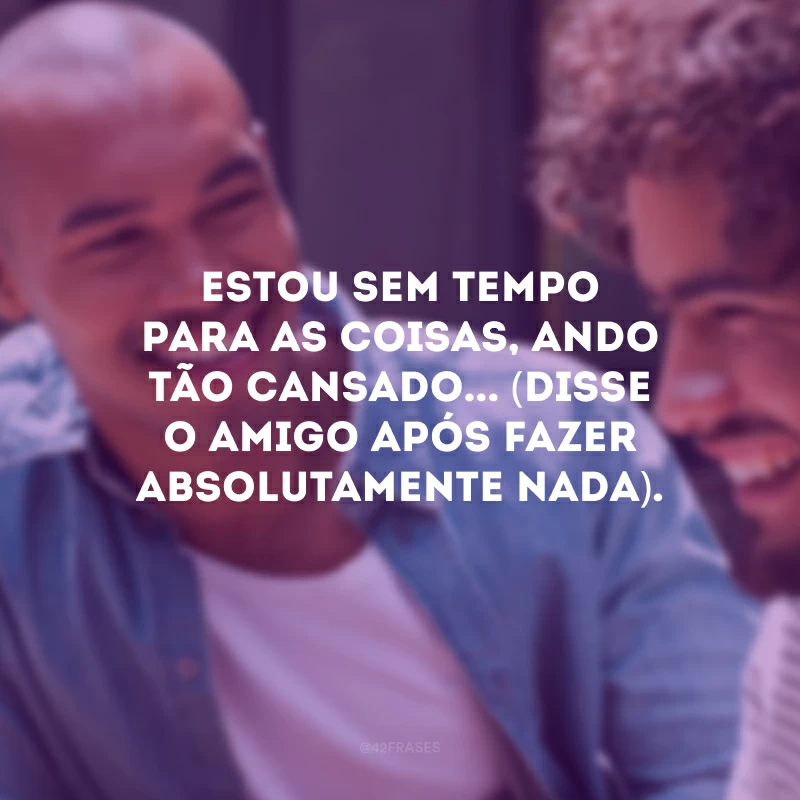 Estou sem tempo para as coisas, ando tão cansado... (Disse o amigo após fazer absolutamente nada).