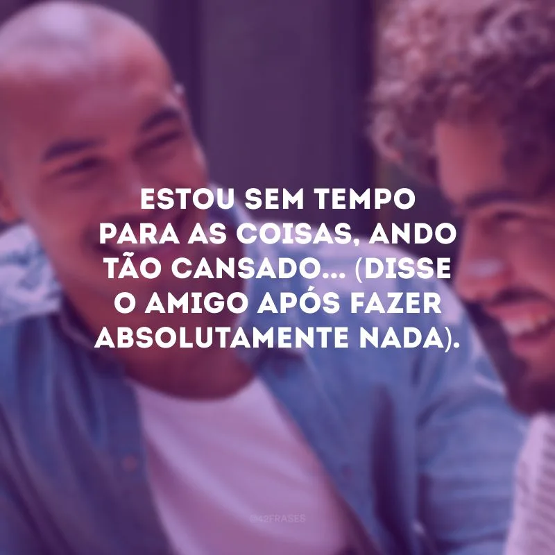 Estou sem tempo para as coisas, ando tão cansado... (Disse o amigo após fazer absolutamente nada).