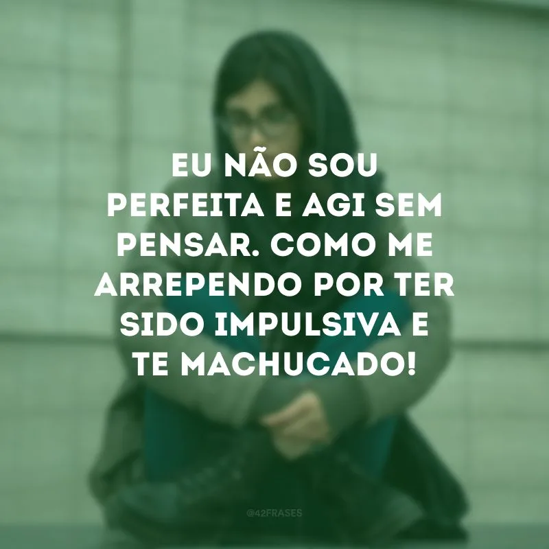 Eu não sou perfeita e agi sem pensar. Como me arrependo por ter sido impulsiva e te machucado!