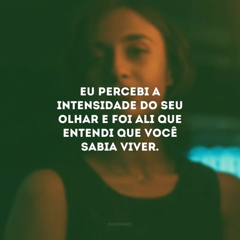 Eu percebi a intensidade do seu olhar e foi ali que entendi que você sabia viver.