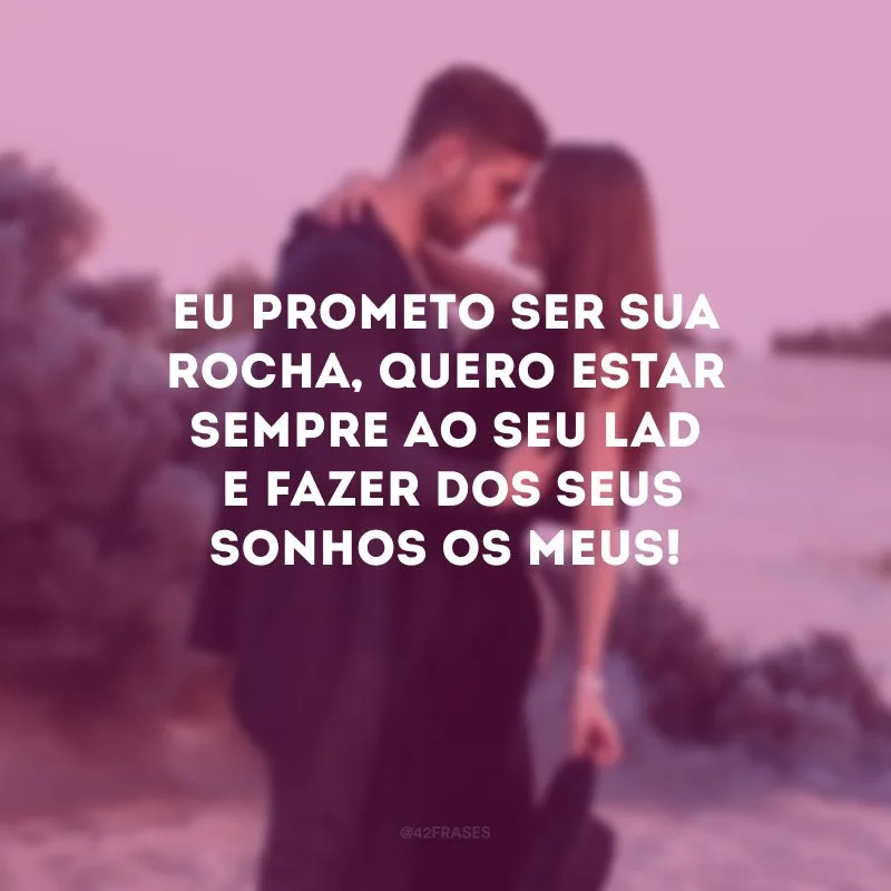 Eu prometo ser sua rocha, quero estar sempre ao seu lado e fazer dos seus sonhos os meus!
