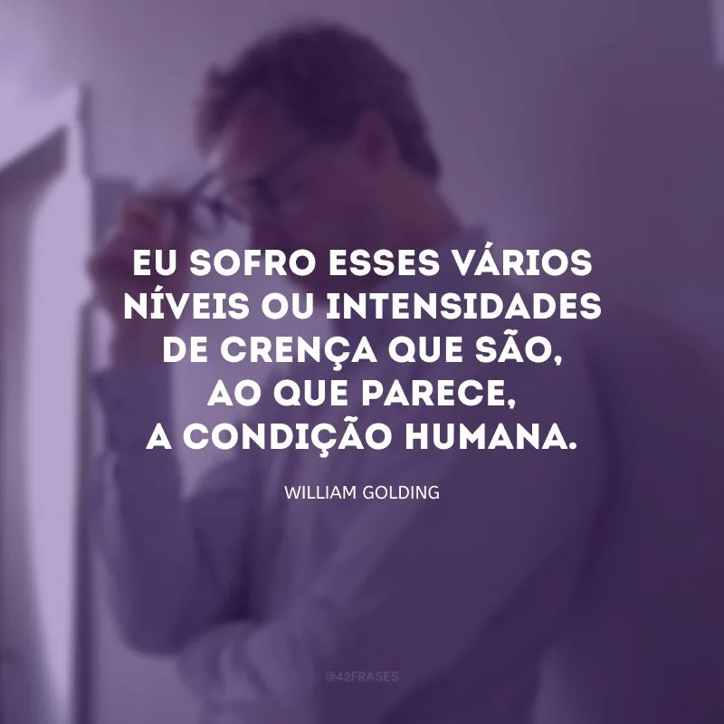 Eu sofro esses vários níveis ou intensidades de crença que são, ao que parece, a condição humana.