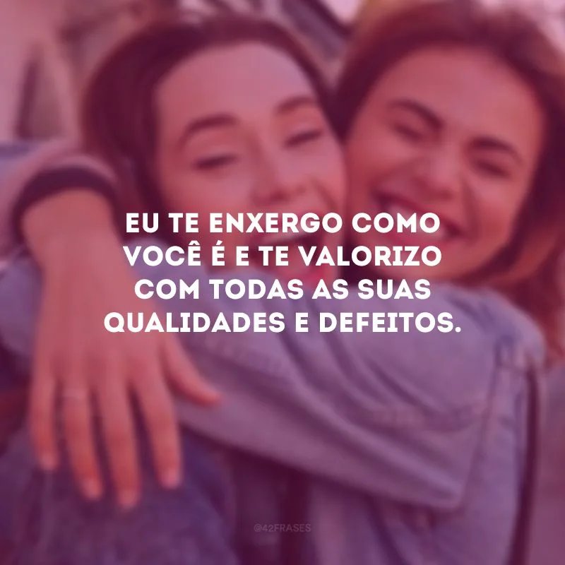 Eu te enxergo como você é e te valorizo com todas as suas qualidades e defeitos.
