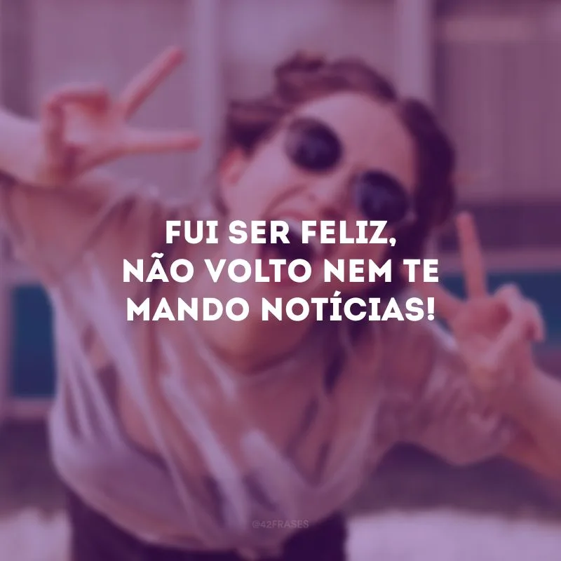 Fui ser feliz, não volto nem te mando notícias!
