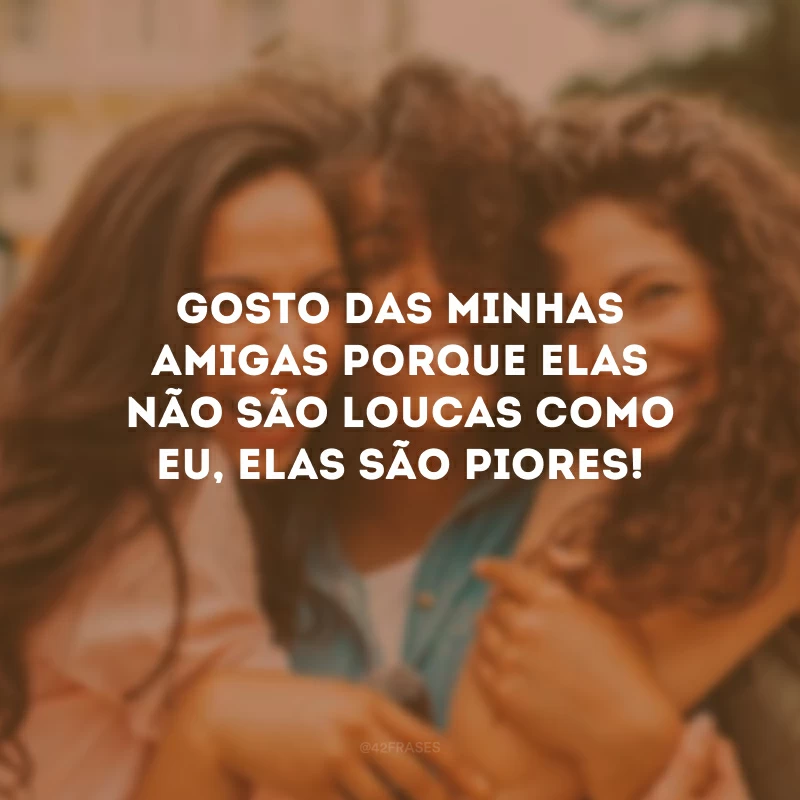 Gosto das minhas amigas porque elas não são loucas como eu, elas são piores!