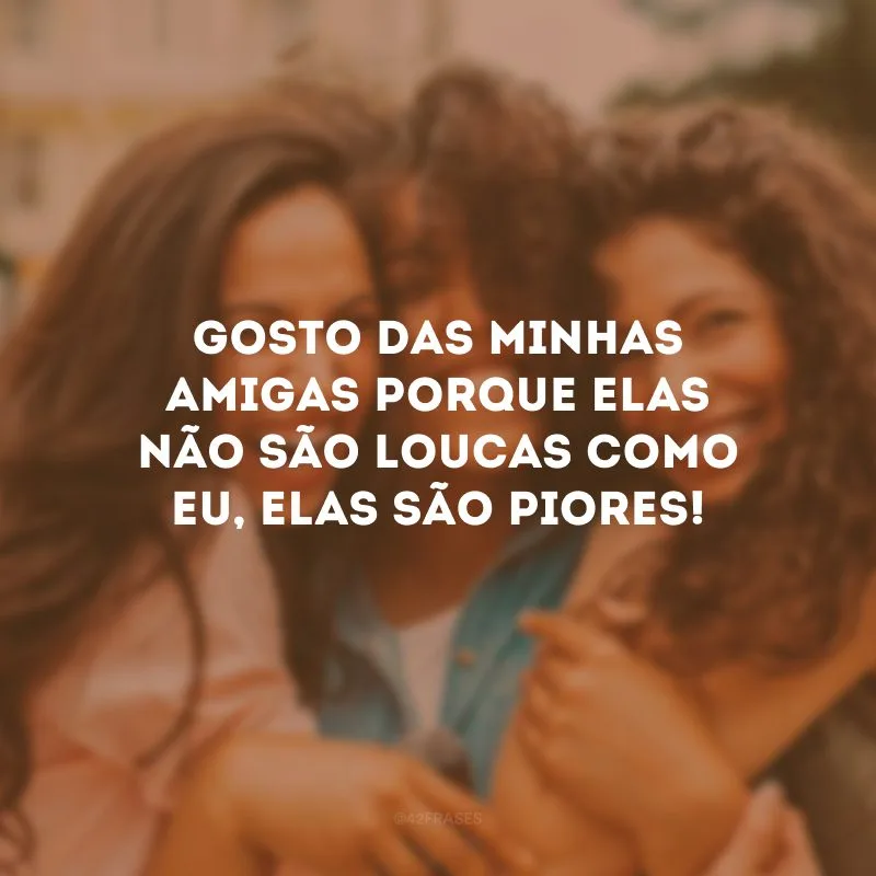 Gosto das minhas amigas porque elas não são loucas como eu, elas são piores!