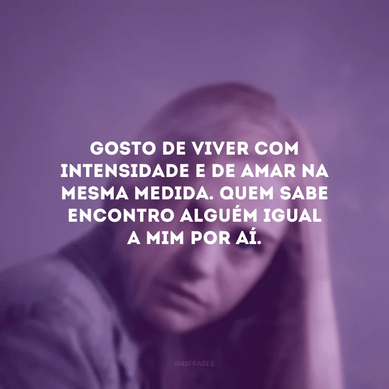 Gosto de viver com intensidade e de amar na mesma medida. Quem sabe encontro alguém igual a mim por aí.