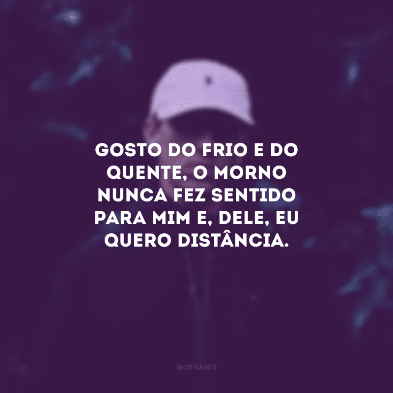 Gosto do frio e do quente, o morno nunca fez sentido para mim e, dele, eu quero distância.