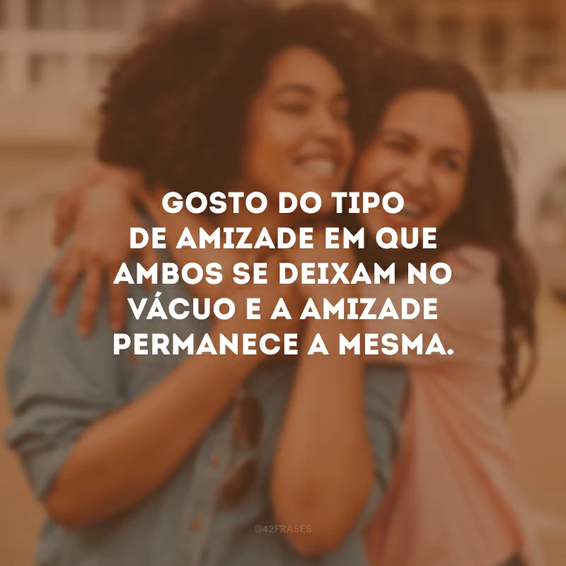 Gosto do tipo de amizade em que ambos se deixam no vácuo e a amizade permanece a mesma.