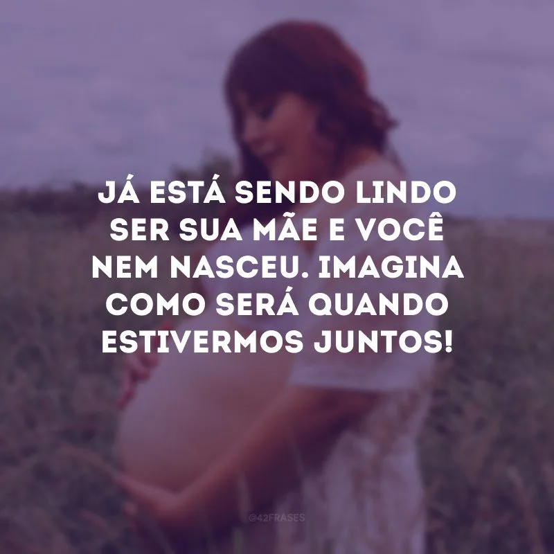 Já está sendo lindo ser sua mãe e você nem nasceu. Imagina como será quando estivermos juntos!